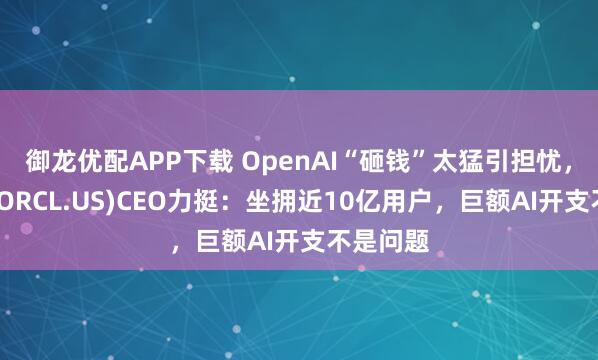 御龙优配APP下载 OpenAI“砸钱”太猛引担忧，甲骨文(ORCL.US)CEO力挺：坐拥近10亿用户，巨额AI开支不是问题