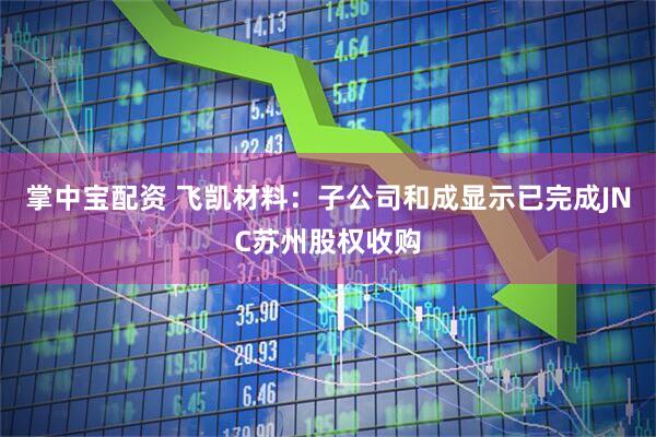 掌中宝配资 飞凯材料：子公司和成显示已完成JNC苏州股权收购