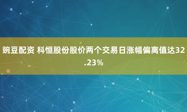 豌豆配资 科恒股份股价两个交易日涨幅偏离值达32.23%