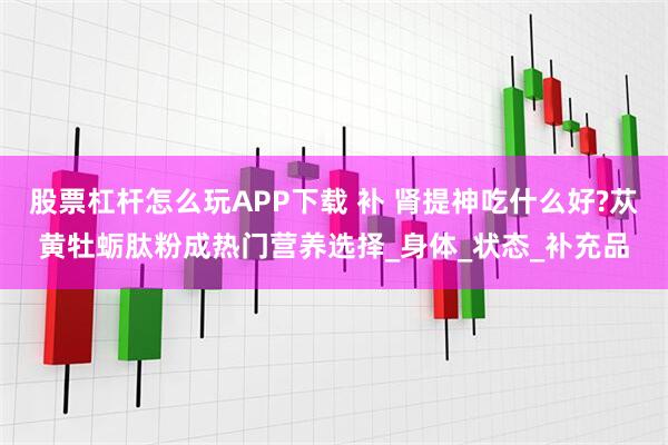 股票杠杆怎么玩APP下载 补 肾提神吃什么好?苁黄牡蛎肽粉成热门营养选择_身体_状态_补充品