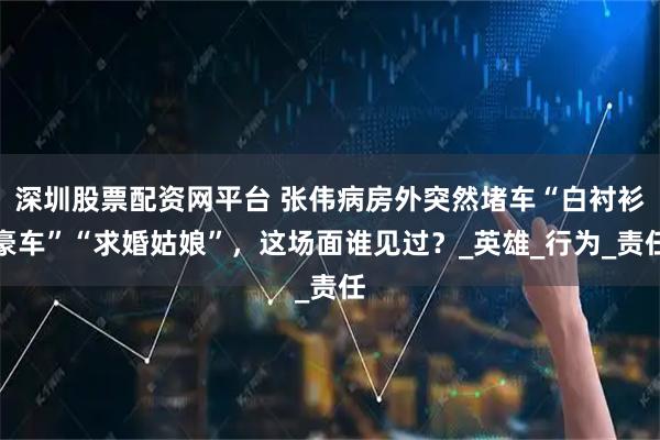 深圳股票配资网平台 张伟病房外突然堵车“白衬衫豪车”“求婚姑娘”，这场面谁见过？_英雄_行为_责任