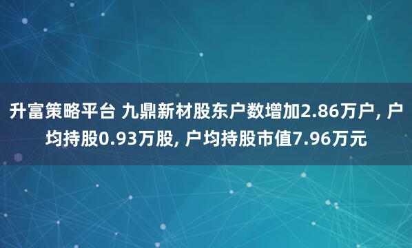 升富策略平台 九鼎新材股东户数增加2.86万户, 户均持股0.93万股, 户均持股市值7.96万元