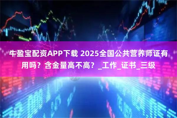 牛盈宝配资APP下载 2025全国公共营养师证有用吗？含金量高不高？_工作_证书_三级