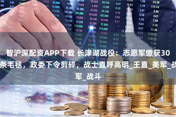 智沪深配资APP下载 长津湖战役：志愿军缴获3000条毛毯，政委下令剪碎，战士直呼高明_王直_美军_战斗