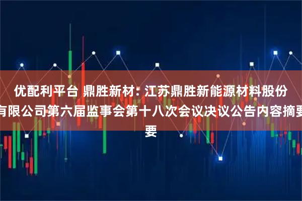 优配利平台 鼎胜新材: 江苏鼎胜新能源材料股份有限公司第六届监事会第十八次会议决议公告内容摘要