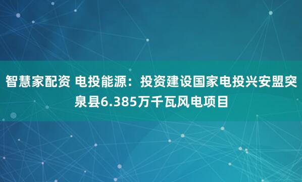 智慧家配资 电投能源：投资建设国家电投兴安盟突泉县6.385万千瓦风电项目