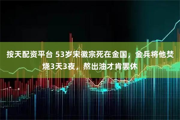 按天配资平台 53岁宋徽宗死在金国，金兵将他焚烧3天3夜，熬出油才肯罢休