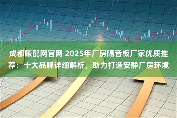 成都赚配网官网 2025年厂房隔音板厂家优质推荐：十大品牌详细解析，助力打造安静厂房环境