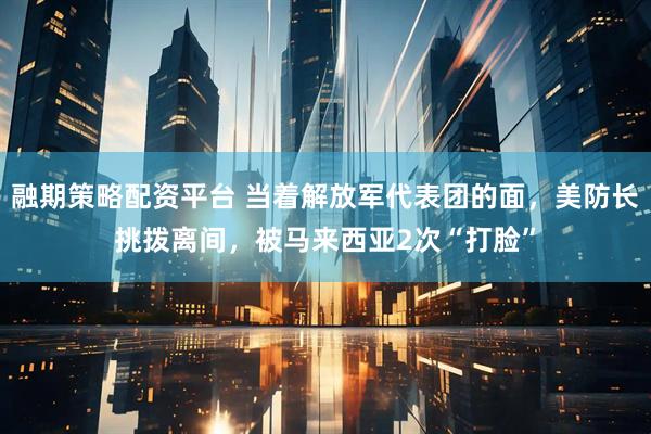 融期策略配资平台 当着解放军代表团的面，美防长挑拨离间，被马来西亚2次“打脸”