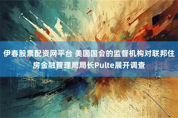 伊春股票配资网平台 美国国会的监督机构对联邦住房金融管理局局长Pulte展开调查