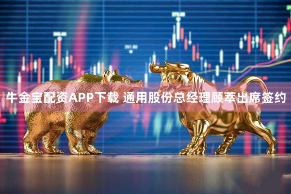 牛金宝配资APP下载 通用股份总经理顾萃出席签约