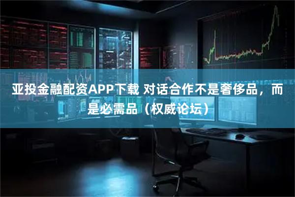 亚投金融配资APP下载 对话合作不是奢侈品，而是必需品（权威论坛）