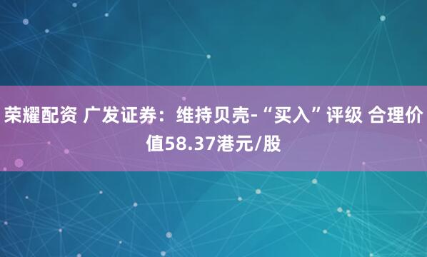 荣耀配资 广发证券：维持贝壳-“买入”评级 合理价值58.37港元/股