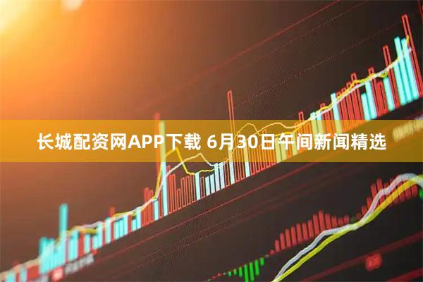 长城配资网APP下载 6月30日午间新闻精选