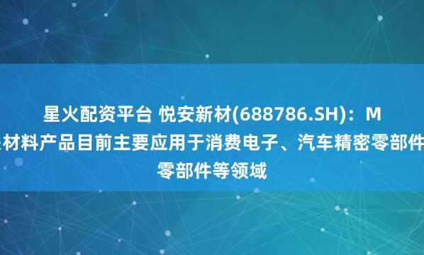 星火配资平台 悦安新材(688786.SH)：MIM相关材料产品目前主要应用于消费电子、汽车精密零部件等领域