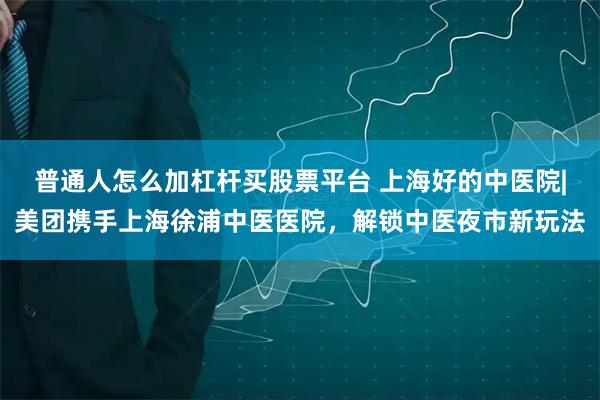 普通人怎么加杠杆买股票平台 上海好的中医院|美团携手上海徐浦中医医院，解锁中医夜市新玩法