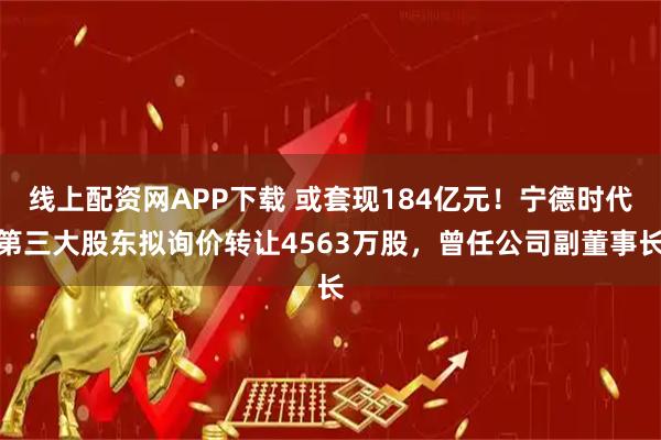线上配资网APP下载 或套现184亿元！宁德时代第三大股东拟询价转让4563万股，曾任公司副董事长