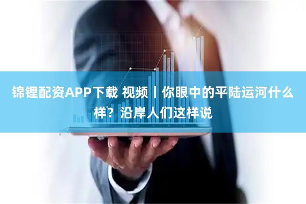 锦锂配资APP下载 视频丨你眼中的平陆运河什么样？沿岸人们这样说