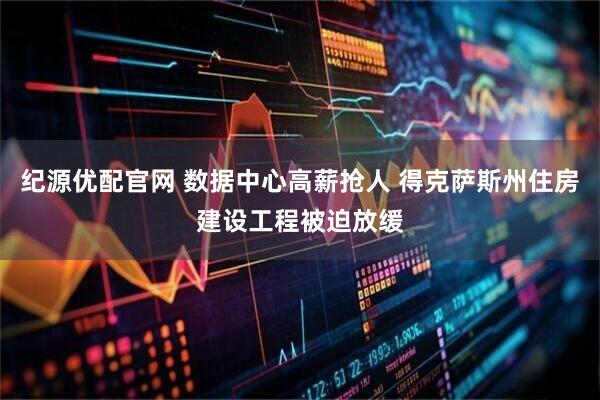 纪源优配官网 数据中心高薪抢人 得克萨斯州住房建设工程被迫放缓
